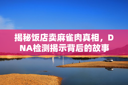 揭秘饭店卖麻雀肉真相，DNA检测揭示背后的故事