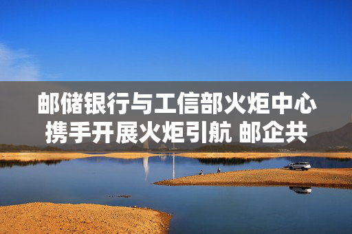 邮储银行与工信部火炬中心携手开展火炬引航 邮企共进专项行动，共筑高质量发展新篇章