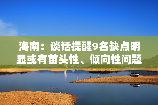 海南：谈话提醒9名缺点明显或有苗头性、倾向性问题的省管干部