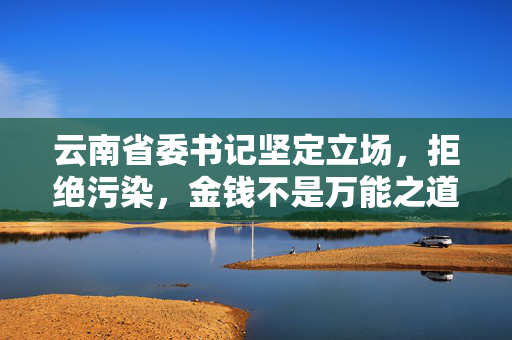 云南省委书记坚定立场，拒绝污染，金钱不是万能之道