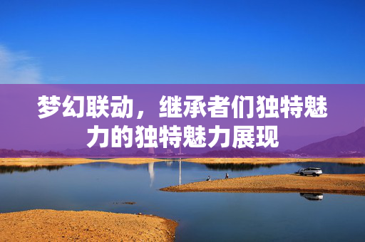 梦幻联动，继承者们独特魅力的独特魅力展现