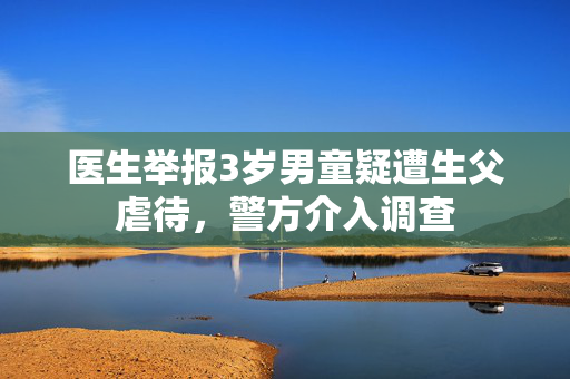 医生举报3岁男童疑遭生父虐待，警方介入调查