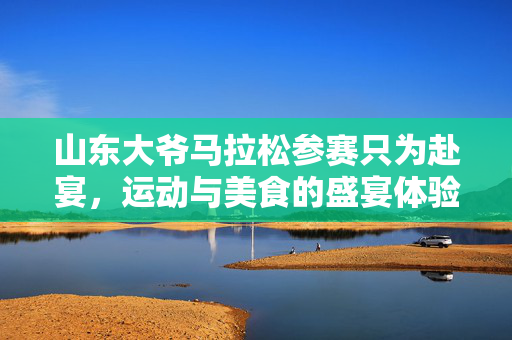 山东大爷马拉松参赛只为赴宴，运动与美食的盛宴体验