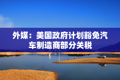 外媒：美国政府计划豁免汽车制造商部分关税