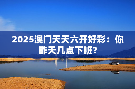 2025澳门天天六开好彩：你昨天几点下班？