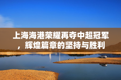 上海海港荣耀再夺中超冠军，辉煌篇章的坚持与胜利