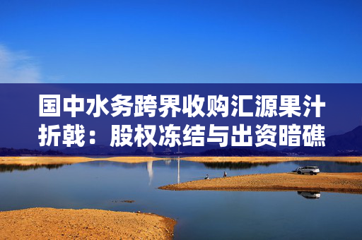 国中水务跨界收购汇源果汁折戟：股权冻结与出资暗礁下的资本局