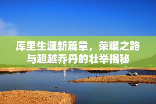 库里生涯新篇章，荣耀之路与超越乔丹的壮举揭秘