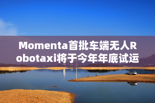 Momenta首批车端无人Robotaxi将于今年年底试运营