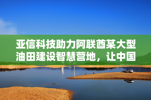 亚信科技助力阿联酋某大型油田建设智慧营地，让中国AI“慧”及海外