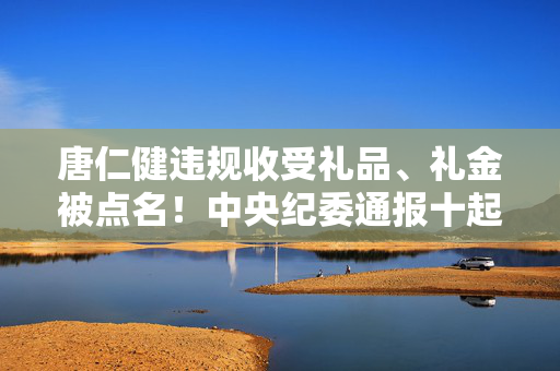 唐仁健违规收受礼品、礼金被点名！中央纪委通报十起典型问题