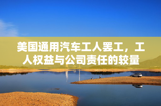 美国通用汽车工人罢工，工人权益与公司责任的较量