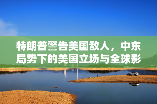 特朗普警告美国敌人，中东局势下的美国立场与全球影响——挺以色列的立场？