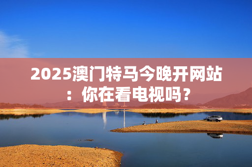 2025澳门特马今晚开网站：你在看电视吗？