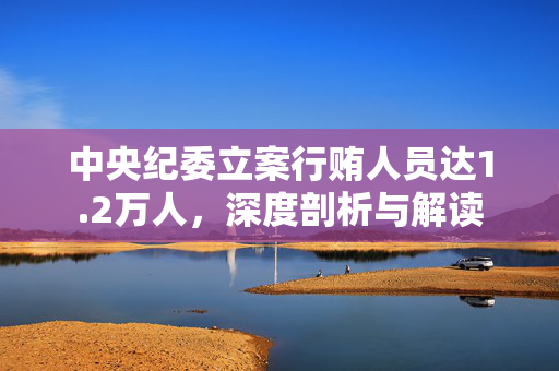 中央纪委立案行贿人员达1.2万人，深度剖析与解读