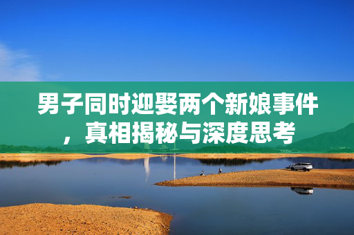 男子同时迎娶两个新娘事件，真相揭秘与深度思考