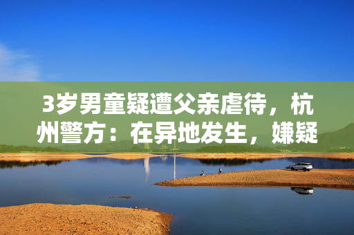 3岁男童疑遭父亲虐待，杭州警方：在异地发生，嫌疑人已被抓