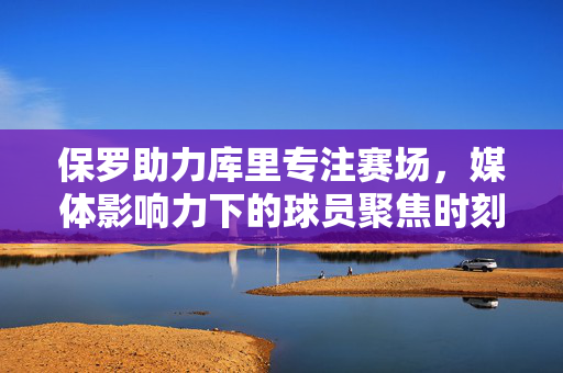 保罗助力库里专注赛场，媒体影响力下的球员聚焦时刻