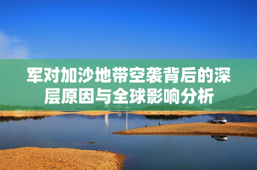 军对加沙地带空袭背后的深层原因与全球影响分析