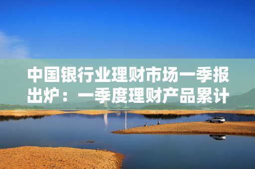 中国银行业理财市场一季报出炉：一季度理财产品累计为投资者创造收益2060亿元