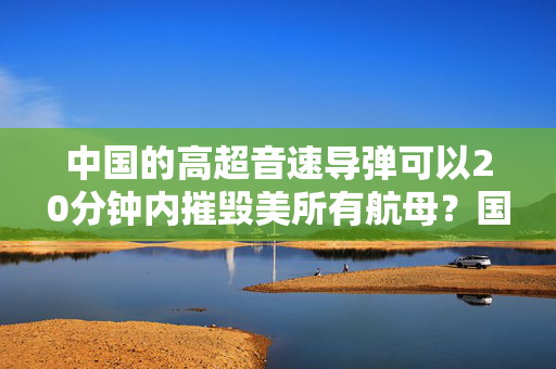 中国的高超音速导弹可以20分钟内摧毁美所有航母？国防部回应