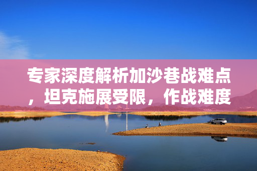 专家深度解析加沙巷战难点，坦克施展受限，作战难度飙升