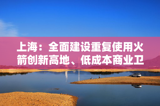 上海：全面建设重复使用火箭创新高地、低成本商业卫星规模制造高地