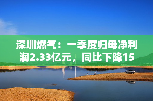 深圳燃气：一季度归母净利润2.33亿元，同比下降15.47%