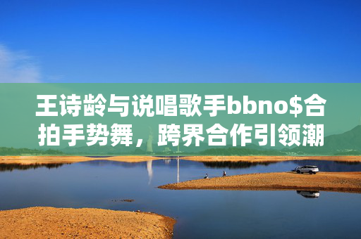 王诗龄与说唱歌手bbno$合拍手势舞，跨界合作引领潮流新风尚