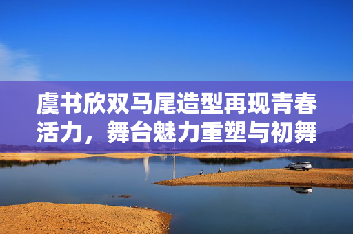 虞书欣双马尾造型再现青春活力，舞台魅力重塑与初舞台之梦回