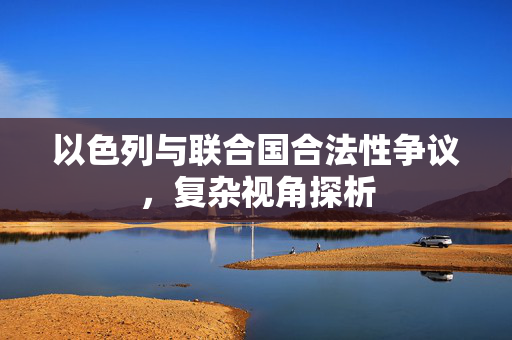 以色列与联合国合法性争议，复杂视角探析