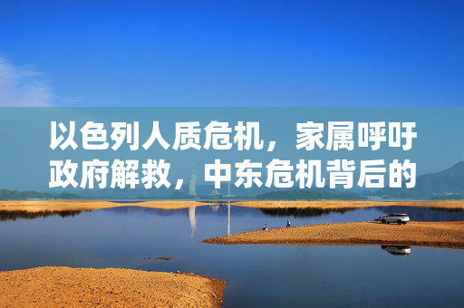 以色列人质危机，家属呼吁政府解救，中东危机背后的情感与理智博弈