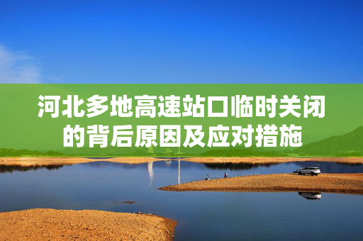 河北多地高速站口临时关闭的背后原因及应对措施