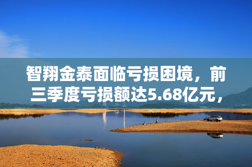 智翔金泰面临亏损困境，前三季度亏损额达5.68亿元，形势严峻。