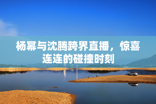 杨幂与沈腾跨界直播，惊喜连连的碰撞时刻