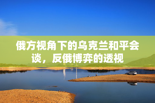 俄方视角下的乌克兰和平会谈，反俄博弈的透视