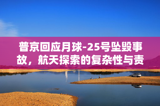 普京回应月球-25号坠毁事故，航天探索的复杂性与责任担当揭秘