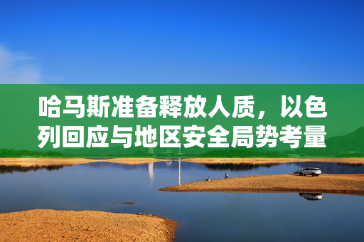 哈马斯准备释放人质，以色列回应与地区安全局势考量引关注