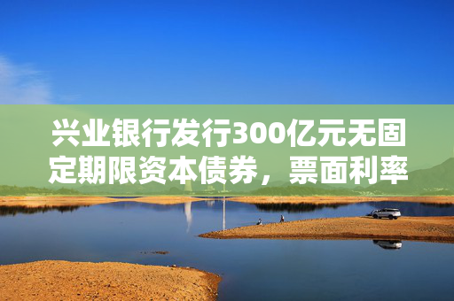 兴业银行发行300亿元无固定期限资本债券，票面利率2.09%