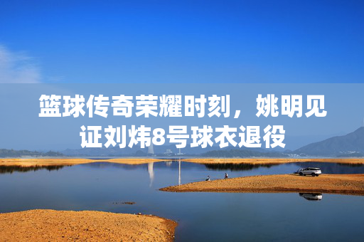 篮球传奇荣耀时刻，姚明见证刘炜8号球衣退役