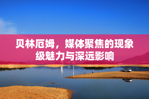 贝林厄姆，媒体聚焦的现象级魅力与深远影响