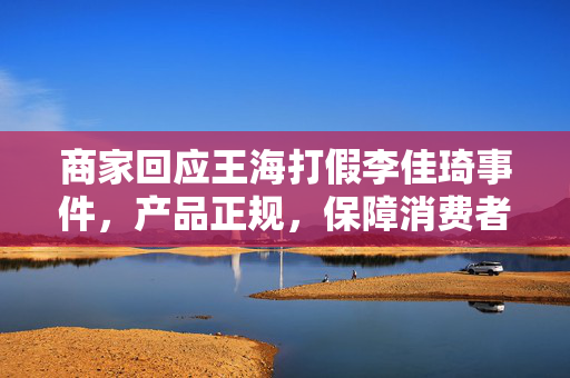 商家回应王海打假李佳琦事件，产品正规，保障消费者信心