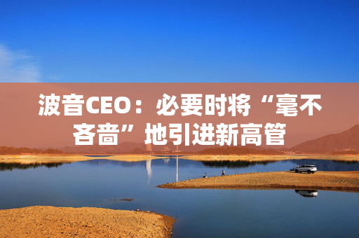波音CEO：必要时将“毫不吝啬”地引进新高管