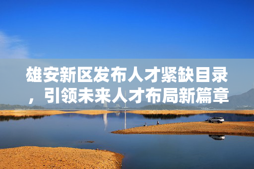 雄安新区发布人才紧缺目录，引领未来人才布局新篇章，开启人才战略新篇章