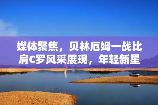 媒体聚焦，贝林厄姆一战比肩C罗风采展现，年轻新星闪耀舞台