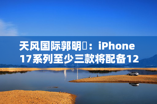 天风国际郭明錤：iPhone 17系列至少三款将配备12GB运存
