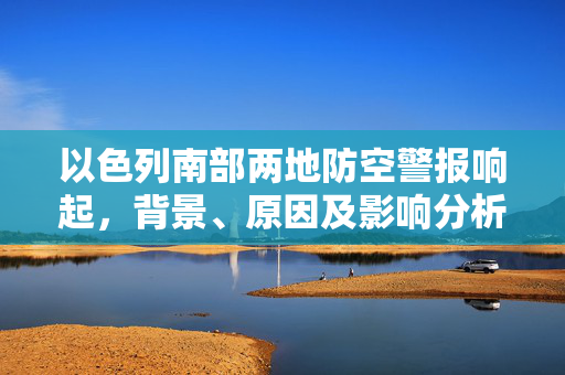 以色列南部两地防空警报响起，背景、原因及影响分析