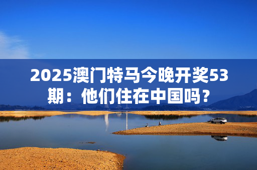 2025澳门特马今晚开奖53期：他们住在中国吗？