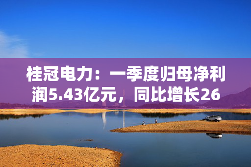 桂冠电力：一季度归母净利润5.43亿元，同比增长26.37%