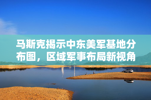 马斯克揭示中东美军基地分布图，区域军事布局新视角揭秘